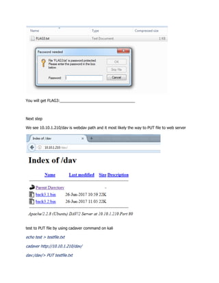 You will get FLAG3:___________________________________
Next step
We see 10.10.1.210/dav is webdav path and it most likely the way to PUT file to web server
test to PUT file by using cadaver command on kali
echo test > testfile.txt
cadaver http://10.10.1.210/dav/
dav:/dav/> PUT testfile.txt
 