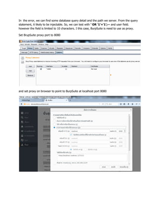 In the error, we can find some database query detail and the path we server. From the query
statement, it likely to be injectable. So, we can test with ' OR '1'='1';-- and user field.
however the field is limited to 10 characters. I this case, BurpSuite is need to use as proxy.
Set BrupSuite proxy port to 8080
and set proxy on browser to point to BurpSuite at localhost port 8080
 