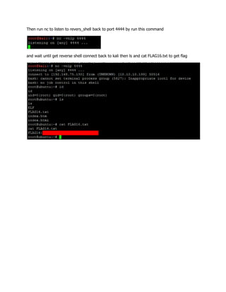 Then run nc to listen to revers_shell back to port 4444 by run this command
and wait until get reverse shell connect back to kali then ls and cat FLAG16.txt to get flag
 