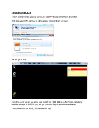 Target IP: 10.10.1.50
This IP enable Remote Desktop service. So I can try to use some known credential.
Hint: this system MR. ironman is administrator (Password can be reuse)
We will get FLAG7
From this point, we can use some local exploit like MS16_032 to perform local exploit and
escalate privilege to SYSTEM. you will get one more flag at administrator desktop
The command to run MS16_032 is follow this step
 
