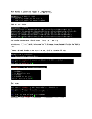 then migrate to spoolsv.exe process by using process ID
then run hash dump
we will use administrator hash to access CEO PC (10.10.10.197)
Administrator:500:aad3b435b51404eeaad3b435b51404ee:db99dafbd066bb5ed60a18e07361b9
62:::
To pass the hash we need to set add route and proxy by following this step
start proxy
 