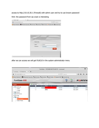 access to http://10.10.30.1 (Firewall) with admin user and try to use known password
Hint: the password from zip crack is interesting
after we can access we will get FLAG10 in the system administrator menu
 