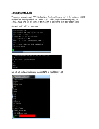 Target IP: 10.10.1.205
This server use vulnerable FTP with Backdoor function. However port of the backdoor is 6200
that will not allow by firewall. So Use IP 10.10.1.199 (compromised server) to ftp to
10.10.10.205 and use the same IP 10.10.1.199 to connect to back door at port 6200
use user test:) with any password
we will get root permission and can get FLAG at /root/FLAG11.txt
 