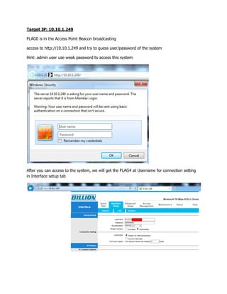 Target IP: 10.10.1.249
FLAG0 is in the Access Point Beacon broadcasting
access to http://10.10.1.249 and try to guess user/password of the system
Hint: admin user use weak password to access this system
After you can access to the system, we will get the FLAG4 at Username for connection setting
in Interface setup tab
 