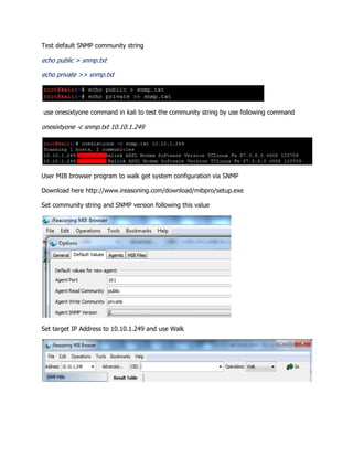 Test default SNMP community string
echo public > snmp.txt
echo private >> snmp.txt
use onesixtyone command in kali to test the community string by use following command
onesixtyone -c snmp.txt 10.10.1.249
User MIB browser program to walk get system configuration via SNMP
Download here http://www.ireasoning.com/download/mibpro/setup.exe
Set community string and SNMP version following this value
Set target IP Address to 10.10.1.249 and use Walk
 