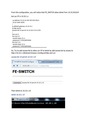 From this configuration, you will notice that FE_SWITCH allow telnet from 10.10.30.0/24
but our IP is 10.10.1.x
So, Try to add access-list to allow our IP to telnet by add access-list by access to
http://10.10.1.100/level/15/exec/-/configure/http and run
access-list 10 permit 10.10.1.10
Then telnet to 10.10.1.10
telnet 10.10.1.10
 