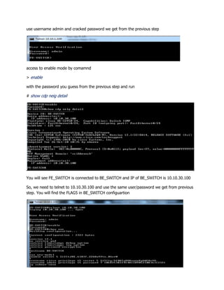 use username admin and cracked password we get from the previous step
access to enable mode by comamnd
> enable
with the password you guess from the previous step and run
# show cdp neig detail
You will see FE_SWITCH is connected to BE_SWITCH and IP of BE_SWITCH is 10.10.30.100
So, we need to telnet to 10.10.30.100 and use the same user/password we get from previous
step. You will find the FLAG5 in BE_SWITCH configuartion
 