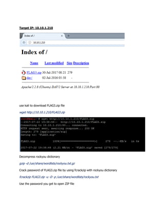 Target IP: 10.10.1.210
use kali to download FLAG3.zip file
wget http://10.10.1.210/FLAG3.zip
Decompress rockyou dictionary
gzip -d /usr/share/wordlists/rockyou.txt.gz
Crack password of FLAG3.zip file by using fcrackzip with rockyou dictionary
fcrackzip FLAG3.zip -u -D -p /usr/share/wordlists/rockyou.txt
Use the password you get to open ZIP file
 