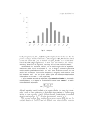 GDP per capita in, say, 2012, might be signiﬁcantly less. It may be the case that the
poorest country at this time will have real GDP per capita of $10,000 while the richest
country will remain at $17,945. If this were to happen, then the cross-country distri-
bution of real GDP per capita would be more equal (less dispersed, less variable).
Intuitively, the notions of dispersion, variability and inequality are closely related.
The minimum and maximum, however, can be unreliable guidelines to dispersion.
For instance, what if, with the exception of Chad, all the poor countries experienced
rapid economic growth between 1992 and 2012, while the richer countries did not
grow at all? In this case, cross-country dispersion or inequality would decrease over
time. However, since Chad and the US did not grow, the minimum and maximum
would remain at $408 and $17,945, respectively.
A more common measure of dispersion is the standard deviation. (Confusingly,
statisticians refer to the square of the standard deviation as the variance.) Its math-
ematical formula is given by:
although in practice you will probably never have to calculate it by hand. You can cal-
culate it easily in Excel using either the Tools/Descriptive statistics or the Functions
facility. In some textbooks, a slightly different formula for calculating the standard
deviation is given where the N - 1 in the denominator is replaced by N.
This measure has little direct intuition. In our cross-country GDP data set, the
standard deviation is $5,369.496 and it is difﬁcult to get a direct feel for what this
s
Y Y
N
ii
N
=
-( )
-
=Â
2
1
1
24 Analysis of economic data
0
5
10
15
20
25
–2.58
–2.03
–1.48
–0.93
–0.38
0.17
0.72
1.27
1.83
M
ore
Bin
Frequency
Fig. 2.4 Histogram.
 