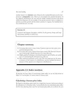 number means in an absolute sense. However, the standard deviation can be inter-
preted in a comparative sense. That is, if you compare the standard deviations of
two different distributions, the one with the smaller standard deviation will always
exhibit less dispersion. In our example, if the poorer countries were to suddenly ex-
perience economic growth and the richer countries to stagnate, the standard devia-
tion would decrease over time.
Exercise 2.4
Construct and interpret descriptive statistics for the pasture change and crop-
land change variables in FOREST.XLS.
Basic data handling 25
Chapter summary
1. Economic data come in many forms. Common types are time series, cross-
sectional and panel data.
2. Economic data can be obtained from many sources. The Internet is becom-
ing an increasingly valuable repository for many data sets.
3. Simple graphical techniques, including histograms and XY-plots, are useful
ways of summarizing the information in a data set.
4. Many numerical summaries can be used. The most important are the mean,
a measure of the location of a distribution, and the standard deviation, a
measure of how spread out or dispersed a distribution is.
Appendix 2.1: Index numbers
To illustrate the basic ideas in constructing a price index, we use the data shown in
Table 2.1.1 on the price of various fruits in various years.
Calculating a banana price index
We begin by calculating a price index for a single fruit, bananas, before proceeding to
the calculation of a fruit price index. As described in the text, calculating a price index
involves ﬁrst selecting a base year. For our banana price index, let us choose the year
 