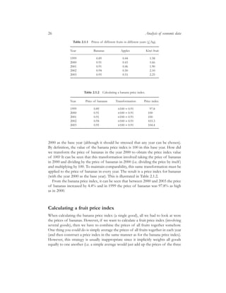 2000 as the base year (although it should be stressed that any year can be chosen).
By deﬁnition, the value of the banana price index is 100 in this base year. How did
we transform the price of bananas in the year 2000 to obtain the price index value
of 100? It can be seen that this transformation involved taking the price of bananas
in 2000 and dividing by the price of bananas in 2000 (i.e. dividing the price by itself)
and multiplying by 100. To maintain comparability, this same transformation must be
applied to the price of bananas in every year. The result is a price index for bananas
(with the year 2000 as the base year). This is illustrated in Table 2.1.2.
From the banana price index, it can be seen that between 2000 and 2003 the price
of bananas increased by 4.4% and in 1999 the price of bananas was 97.8% as high
as in 2000.
Calculating a fruit price index
When calculating the banana price index (a single good), all we had to look at were
the prices of bananas. However, if we want to calculate a fruit price index (involving
several goods), then we have to combine the prices of all fruits together somehow.
One thing you could do is simply average the prices of all fruits together in each year
(and then construct a price index in the same manner as for the banana price index).
However, this strategy is usually inappropriate since it implicitly weights all goods
equally to one another (i.e. a simple average would just add up the prices of the three
26 Analysis of economic data
Table 2.1.1 Prices of different fruits in different years (£/kg).
Year Bananas Apples Kiwi fruit
1999 0.89 0.44 1.58
2000 0.91 0.43 1.66
2001 0.91 0.46 1.90
2002 0.94 0.50 2.10
2003 0.95 0.51 2.25
Table 2.1.2 Calculating a banana price index.
Year Price of bananas Transformation Price index
1999 0.89 ¥100 ∏ 0.91 97.8
2000 0.91 ¥100 ∏ 0.91 100
2001 0.91 ¥100 ∏ 0.91 100
2002 0.94 ¥100 ∏ 0.91 103.3
2003 0.95 ¥100 ∏ 0.91 104.4
 