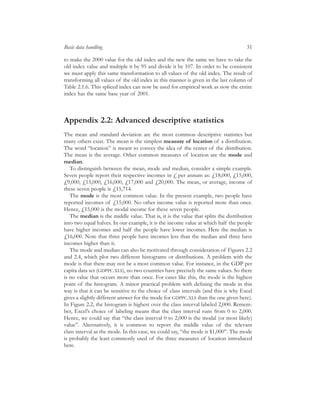 to make the 2000 value for the old index and the new the same we have to take the
old index value and multiple it by 95 and divide it by 107. In order to be consistent
we must apply this same transformation to all values of the old index. The result of
transforming all values of the old index in this manner is given in the last column of
Table 2.1.6. This spliced index can now be used for empirical work as now the entire
index has the same base year of 2001.
Appendix 2.2: Advanced descriptive statistics
The mean and standard deviation are the most common descriptive statistics but
many others exist. The mean is the simplest measure of location of a distribution.
The word “location” is meant to convey the idea of the center of the distribution.
The mean is the average. Other common measures of location are the mode and
median.
To distinguish between the mean, mode and median, consider a simple example.
Seven people report their respective incomes in £ per annum as: £18,000, £15,000,
£9,000, £15,000, £16,000, £17,000 and £20,000. The mean, or average, income of
these seven people is £15,714.
The mode is the most common value. In the present example, two people have
reported incomes of £15,000. No other income value is reported more than once.
Hence, £15,000 is the modal income for these seven people.
The median is the middle value. That is, it is the value that splits the distribution
into two equal halves. In our example, it is the income value at which half the people
have higher incomes and half the people have lower incomes. Here the median is
£16,000. Note that three people have incomes less than the median and three have
incomes higher than it.
The mode and median can also be motivated through consideration of Figures 2.2
and 2.4, which plot two different histograms or distributions. A problem with the
mode is that there may not be a most common value. For instance, in the GDP per
capita data set (GDPPC.XLS), no two countries have precisely the same values. So there
is no value that occurs more than once. For cases like this, the mode is the highest
point of the histogram. A minor practical problem with deﬁning the mode in this
way is that it can be sensitive to the choice of class intervals (and this is why Excel
gives a slightly different answer for the mode for GDPPC.XLS than the one given here).
In Figure 2.2, the histogram is highest over the class interval labeled 2,000. Remem-
ber, Excel’s choice of labeling means that the class interval runs from 0 to 2,000.
Hence, we could say that “the class interval 0 to 2,000 is the modal (or most likely)
value”. Alternatively, it is common to report the middle value of the relevant
class interval as the mode. In this case, we could say, “the mode is $1,000”. The mode
is probably the least commonly used of the three measures of location introduced
here.
Basic data handling 31
 