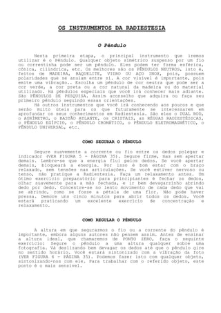 OS INSTRUMENTOS DA RADIESTESIA 
O Pêndulo 
Nesta primeira etapa, o principal instrumento que iremos utilizar é o Pêndulo. Qualquer objeto simétrico suspenso por um fio ou correntinha pode ser um pêndulo. Eles podem ter forma esférica, cônica, cilíndrica, etc. Os melhores são os PÊNDULOS NEUTROS, isto é, feitos de MADEIRA, BAQUELITE, VIDRO OU AÇO INOX, pois, possuem polaridades que se anulam entre si. A cor visível é importante, pois emite uma vibração.. Escolha um pêndulo de cor neutra que pode ser a cor verde, a cor preta ou a cor natural damadeira ou do material utilizado. Há pêndulos especiais que você irá conhecer mais adiante. São PÊNDULOS DE PESQUISA. Assimaconselho que adquira ou faça seu primeiro pêndulo seguindo essas orientações. 
Há outros instrumentos que você irá conhecendo aos poucos e que serão muito úteis para os que futuramente se interessarem em aprofundar os seus conhecimentos em Radiestesia. São eles o DUAL ROD, o AURÍMETRO, o BASTÃO ATLANTE, os CRISTAIS, as RÉGUAS RADIESTÉSICAS, o PÊNDULO EGÍPCIO, o PÊNDULO CROMÁTICO, o PÊNDULO ELETROMAGNÉTICO, o PÊNDULO UNIVERSAL, etc. 
COMO SEGURAR O PÊNDULO 
Segure suavemente a corrente ou fio entre os dedos polegar e indicador (VER FIGURA 5 - PÁGINA 35). Segure firme, mas sem apertar demais. Lembre-se que a energia flui pelos dedos. Se você apertar demais, bloqueará a energia. Por isso é bom estar com o braço relaxado, sem tensões nas articulações. Se você estiver nervoso ou tenso, não pratique a Radiestesia. Faça um relaxamento antes. Um ótimo exercício preparatório para principiantes é fechar os dedos, olhar suavemente para a mão fechada, e ir bem devagarzinho abrindo dedo por dedo. Concentre-se no lento movimento de cada dedo que vai se abrindo, como se fosse a pétala de uma flor. Não pode haver pressa. Demore uns cinco minutos paraabrir todos os dedos. Você estará praticando um excelente exercício de concentração e relaxamento. 
COMO REGULAR O PÊNDULO 
A altura em que segurarmos o fio ou a corrente do pêndulo é importante, embora alguns autores não pensem assim. Antes de ensinar a altura ideal, que chamaremos de PONTO ZERO, faça o seguinte exercício: Segure o pêndulo a uma altura qualquer sobre uma fotografia. Vá deslizando bem devagar os dedos até que o pêndulo gire no sentido horário. Você estará sintonizado com a vibração da foto (VER FIGURA 6 - PÁGINA 35). Podemos fazer isto com qualquer objeto, sintonizando-nos com ele. Para trabalhar com o referido objeto, este ponto é o mais sensível.  