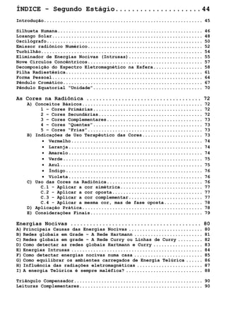 ÍNDICE - Segundo Estágio.....................44 
Introdução..........................................................45 
Silhueta Humana.....................................................46 
Losango Solar.......................................................48 
Oscilógrafo.........................................................50 
Emissor radiônico Numérico..........................................52 
Turbilhão...........................................................54 
Eliminador de Energias Nocivas (Intrusas)...........................55 
Nove Círculos Concêntricos..........................................57 
Decomposição do Espectro Eletromagnético na Esfera..................58 
Pilha Radiestésica..................................................61 
Forma Pessoal.......................................................64 
Pêndulo Cromático...................................................67 
Pêndulo Equatorial “Unidade”........................................70 
As Cores na Radiônica....................................72 
A) Conceitos Básicos............................................72 
1 – Cores Primárias........................................72 
2 – Cores Secundárias......................................72 
3 – Cores Complementares...................................73 
4 – Cores “Quentes”........................................73 
5 – Cores “Frias”..........................................73 
B) Indicações de Uso Terapêutico das Cores......................73 
• Vermelho................................................74 
• Laranja.................................................74 
• Amarelo.................................................74 
• Verde...................................................75 
• Azul....................................................75 
• Índigo..................................................76 
• Violeta.................................................76 
C) Uso das Cores na Radiônica...................................76 
C.1 - Aplicar a cor simétrica..............................77 
C.2 - Aplicar a cor oposta.................................77 
C.3 - Aplicar a cor complementar...........................77 
C.4 - Aplicar a mesma cor, mas de fase oposta..............78 
D) Aplicação Prática............................................78 
E) Considerações Finais.........................................79 
Energias Nocivas.........................................80 
A) Principais Causas das Energias Nocivas...........................80 
B) Redes globais em Grade – A Rede Hartmann.........................81 
C) Redes globais em grade – A Rede Curry ou Linhas de Curry.........82 
D) Como detectar as redes globais Hartmann e Curry..................83 
E) Energias Intrusas................................................84 
F) Como detectar energias nocivas numa casa.........................85 
G) Como equilibrar os ambientes carregados de Energia Telúrica......86 
H) Influência das radiações eletromagnéticas........................87 
I) A energia Telúrica é sempre maléfica?............................88 
Triângulo Compensador...............................................90 
Leituras Complementares.............................................90 