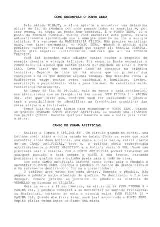 COMO ENCONTRAR O PONTO ZERO 
Pelo método RIBAUT, o aluno aprende a encontrar uma determina altura do fio do pêndulo por onde passam todas as energias e, por isso mesmo, se torna um ponto bem sensível. É o PONTO ZERO, ou o ponto da ENERGIA CÓSMICA. Quando você encontrar este ponto, estará automaticamente sintonizado com a energia cósmica ou com a energia telúrica. É a vantagem da RADIESTESIA FÍSICA. Não precisa mentalizar nada, nem fazer perguntas. No PONTO ZERO, quando o pêndulo gira positivo (horário) estará indicando que existe ali ENERGIA CÓSMICA. Quando gira negativo (anti-horário) indicará que ali há ENERGIA TELÚRICA. 
Você irá aprender mais adiante outras noções a respeito de energia cósmica e energia telúrica. Por enquanto basta encontraro PONTO ZERO. Há alunos que sentem grande dificuldade em achar o PONTO ZERO. Devo dizer que nem sempre isso se consegue na primeira tentativa. Depende de cada um. Há alunos que no primeiro dia conseguem e há os que demoram algumas semanas. Não desanime nunca. A Radiestesia exige muitas vezes paciência e humildade, treino, exercitação e persistência. Vale a pena treinar. Os resultados serão fantásticos futuramente. 
Ao longo do fio do pêndulo, mais ou menos a cada centímetro, nos sintonizamos com as freqüências das cores (VER FIGURA 7 -PÁGINA 35). Isso quer dizer que, conforme você for deslizando o pêndulo terá a possibilidade de identificar as freqüências cromáticas das cores visíveis e invisíveis. 
Temos duas maneiras fáceis para encontraro PONTO ZERO. Usando um gráfico chamado CAMPO DEFORMA ARTIFICIAL ou usando uma PIRÂMIDE com padrão QUÉOPS. Escolha qualquer maneira e use a outra para tirar a prova. 
CAMPO DE FORMA ARTIFICIAL 
Analise a figura 8 (PÁGINA 35). Um círculo grande no centro, uma bolinha cheia acima e outra vazada em baixo. Todas as vezes que você encontrar estas duas bolinhas, uma cheia e outra vazia, estará diante de um CAMPO ARTIFICIAL, isto é, a bolinha cheia representará artificialmente o NORTE MAGNÉTICO e a bolinha vazia O SUL. Você não precisará usar a bússola. Com o NORTE ARTIFICIAL poderá trabalhar em qualquer posição e terá sempre o NORTE à sua frente, bastando posicionar o gráfico com a bolinha preta para o lado de cima. 
Com este CAMPO ARTIFICIAL DEFORMA vamos agora usar o Pêndulo e encontrar o PONTO ZERO. Coloque o pêndulo no centro do grande círculo e vá suavemente deslizando o fio ou a correntinha. 
O gráfico deve estar sem nada dentro. Somente o pêndulo. Não segure o pêndulo muito afastado do gráfico. Vá deslizando o fio bem devagar. Comece próximo ao ponteiro do pêndulo na sintonia do VERMELHO em direção ao VIOLETA. 
Mais ou menos a 11 centímetros, na altura do V+ (VER FIGURA 9 - PÁGINA 35), o pêndulo começará a se movimentar no sentido Transversal ou Horizontal, cortando ao meio o círculo maior (VER FIGURA 10 - PÁGINA 35). Quando ele fizer isso, você terá encontrado o PONTO ZERO. Repita várias vezes antes de fazer uma marca  