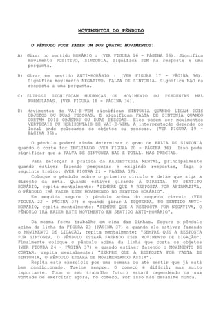 MOVIMENTOS DO PÊNDULO 
O PÊNDULO PODE FAZER UM DOS QUATRO MOVIMENTOS: 
A) Girar no sentido HORÁRIO : (VER FIGURA 16 - PÁGINA 36). Significa movimento POSITIVO, SINTONIA. Significa SIM na resposta a uma pergunta. 
B) Girar em sentido ANTI-HORÁRIO : (VER FIGURA 17 - PÁGINA 36). Significa movimento NEGATIVO, FALTA DE SINTONIA. Significa NÃO na resposta a uma pergunta. 
C) ELIPSES SIGNIFICAM MUDANÇAS DE MOVIMENTO OU PERGUNTAS MAL FORMULADAS. (VER FIGURA 18 - PÁGINA 36). 
D) Movimentos de VAI-E-VEM significam SINTONIA QUANDO LIGAM DOIS OBJETOS OU DUAS PESSOAS. E significam FALTA DE SINTONIA QUANDO CORTAM DOIS OBJETOS OU DUAS PESSOAS. Eles podem ser movimentos VERTICAIS OU HORIZONTAIS DE VAI-E-VEM.A interpretação depende do local onde colocamos os objetos ou pessoas. (VER FIGURA 19 - PÁGINA 36). 
O pêndulo poderá ainda determinar o grau de FALTA DE SINTONIA quando o corte for INCLINADO (VER FIGURA 20 - PÁGINA 36). Isso pode significar que a FALTA DE SINTONIA NÃO É TOTAL, MAS PARCIAL. 
Para reforçar a prática da RADIESTESIA MENTAL, principalmente quando estiver fazendo perguntas e exigindo respostas, faça o seguinte treino: (VER FIGURA 21 - PÁGINA 37). 
Coloque o pêndulo sobre o primeiro círculo e deixe que siga a direção da seta. Quando estiver girando Á DIREITA, NO SENTIDO HORÁRIO, repita mentalmente: "SEMPRE QUE A RESPOSTA FOR AFIRMATIVA, O PÊNDULO IRÁ FAZER ESTE MOVIMENTO NO SENTIDO HORÁRIO". 
Em seguida segure o pêndulo acima do segundo círculo (VER FIGURA 22 - PÁGINA 37) e quando girar Á ESQUERDA, NO SENTIDO ANTI- HORÁRIO, repita mentalmente: "SEMPRE QUE A RESPOSTA FOR NEGATIVA, O PÊNDULO IRÁ FAZER ESTE MOVIMENTO EM SENTIDO ANTI-HORÁRIO". 
Da mesma forma trabalhe em cima das linhas. Segure o pêndulo acima da linha da FIGURA 23 (PÁGINA 37) e quando ele estiver fazendo o MOVIMENTO DE LIGAÇÃO, repita mentalmente: "SEMPRE QUE A RESPOSTA FOR SINTONIA, O PÊNDULO ESTARÁ FAZENDO ESTE MOVIMENTO DE LIGAÇÃO". Finalmente coloque o pêndulo acima da linha que corta os objetos (VER FIGURA 24 - PÁGINA 37) e quando estiver fazendo o MOVIMENTO DE CORTAR, repita mentalmente: "SEMPRE QUE A RESPOSTA FOR FALTA DE SINTONIA, O PÊNDULO ESTARÁ SE MOVIMENTANDO ASSIM". 
Repita este exercício por uma semana ou até sentir que já está bem condicionado. Treine sempre. O começo é difícil, mas muito importante. Todo o seu trabalho futuro estará dependendo da sua vontade de exercitar agora, no começo. Por isso não desanime nunca.  