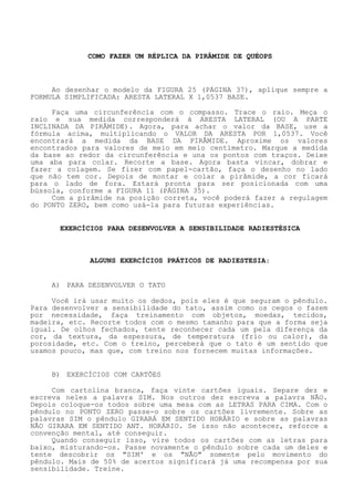 COMO FAZER UM RÉPLICA DA PIRÂMIDE DE QUÉOPS 
Ao desenhar o modelo da FIGURA 25 (PÁGINA 37), aplique sempre a FORMULA SIMPLIFICADA: ARESTA LATERAL X 1,0537 BASE. 
Faça uma circunferência com o compasso. Trace o raio. Meça o raio e sua medida corresponderá à ARESTA LATERAL (OU A PARTE INCLINADA DA PIRÂMIDE). Agora, para achar o valor da BASE, use a fórmula acima, multiplicando o VALOR DA ARESTA POR 1,0537. Você encontrará a medida da BASE DA PIRÂMIDE. Aproxime os valores encontrados para valores de meio em meio centímetro. Marque a medidada base ao redor da circunferência e una os pontos com traços. Deixe uma aba para colar. Recorte a base. Agora basta vincar, dobrar e fazer a colagem. Se fizer com papel-cartão, faça o desenho no lado que não tem cor. Depois de montar e colar a pirâmide, a cor ficará para o lado de fora. Estará pronta para ser posicionada com uma bússola, conforme a FIGURA 11 (PÁGINA 35). 
Com a pirâmide na posição correta, você poderá fazer a regulagem do PONTO ZERO, bem como usá-la para futuras experiências. 
EXERCÍCIOS PARA DESENVOLVER A SENSIBILIDADE RADIESTÉSICA 
ALGUNS EXERCÍCIOS PRÁTICOS DE RADIESTESIA: 
A) PARA DESENVOLVER O TATO 
Você irá usar muito os dedos, pois eles é que seguram o pêndulo. Para desenvolver a sensibilidade do tato, assim como os cegos o fazem por necessidade, faça treinamento com objetos, moedas, tecidos, madeira, etc. Recorte todos com o mesmo tamanho para que a forma seja igual. De olhos fechados, tente reconhecer cada um pela diferença da cor, da textura, da espessura, de temperatura (frio ou calor), da porosidade, etc. Com o treino, perceberá que o tato é um sentido que usamos pouco, mas que, com treino nos fornecem muitas informações. 
B) EXERCÍCIOS COM CARTÕES 
Com cartolina branca, faça vinte cartões iguais. Separe dez e escreva neles a palavra SIM. Nos outros dez escreva a palavra NÃO. Depois coloque-os todos sobre uma mesa com as LETRAS PARA CIMA. Com o pêndulo no PONTO ZERO passe-o sobre os cartões livremente. Sobre as palavras SIM o pêndulo GIRARÁ EM SENTIDO HORÁRIO e sobre as palavras NÃO GIRARA EM SENTIDO ANT. HORÁRIO. Se isso não acontecer, reforce a convenção mental, até conseguir. 
Quando conseguir isso, vire todos os cartões com as letras para baixo, misturando-os. Passe novamente o pêndulo sobre cada um deles e tente descobrir os "SIM' e os "NÃO" somente pelo movimento do pêndulo. Mais de 50% de acertos significará já uma recompensa por sua sensibilidade. Treine.  