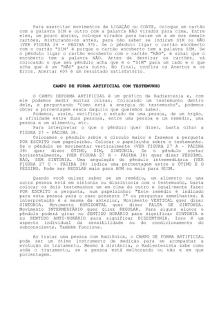 Para exercitar movimentos de LIGAÇÃO ou CORTE, coloque um cartão com a palavra SIM e outro com a palavra NÃO virados para cima. Entre eles, um pouco abaixo, coloque virados para baixe um a um dos demais cartões, misturando-os antes, para não saber se indicam SIM ou NÃO(VER FIGURA 26 - PÁGINA 37). Se o pêndulo ligar o cartão encoberto com o cartão "SIM' é porque o cartão encoberto tem a palavra SIM. Se o pêndulo ligar o cartão encoberto com o cartão "NÃO", é sinal que o encoberto tem a palavra NÃO. Antes de desvirar os cartões, vá colocando o que seu pêndulo acha que é o "SIM" para um lado e o que acha que é um "NÃO" para outro. No final, confira os Acertos e os Erros. Acertar 60% é um resultado satisfatório. 
CAMPO DE FORMA ARTIFICIAL COM TESTEMUNHO 
O CAMPO DEFORMA ARTIFICIAL é um gráfico de Radiestesia e, com ele podemos medir muitas coisas. Colocando um testemunho dentro dele, e perguntando "Como está a energia do testemunho", podemos obter a porcentagem exata daquilo que queremos saber. 
Podemos, assim, verificar o estado de uma pessoa, de um órgão, a afinidade entre duas pessoas, entre uma pessoa e um remédio, uma pessoa e um alimento, etc. 
Para interpretar o que o pêndulo quer dizer, basta olhar a FIGURA 27 - PÁGINA 38. 
Colocamos o pêndulo sobre o círculo maior e fazemos a pergunta POR ESCRITO num papelzinho. Colocar o papelzinho sobre o testemunho. Se o pêndulo se movimentar verticalmente (VER FIGURA 27 A -PÁGINA 38) quer dizer ÓTIMO, SIM, SINTONIA. Se o pêndulo cortar horizontalmente, (VER FIGURA 27 B -PÁGINA 38) quer dizer PÉSSIMO, NÃO, SEM SINTONIA. Uma angulação do pêndulo intermediária (VER FIGURA 27 C - PÁGINA 38) indica uma porcentagem entre o ÓTIMO E O PÉSSIMO. Pode ser REGULAR mais para BOM ou mais para RUIM. 
Quando você quiser saber se um remédio, um alimento ou uma outra pessoa está em sintonia ou dissintonia com o testemunho, basta colocar os dois testemunhos um em cima do outro e igual-mente fazer POR ESCRITO a pergunta, num papelzinho: "Este remédio é indicado para esta pessoa para o caso presente ?" ou perguntas semelhantes. A interpretação é a mesma da anterior, Movimento VERTICAL quer dizer SINTONIA. Movimento HORIZONTAL quer dizer FALTA DE SINTONIA. Movimento INTERMEDIÁRIO quer dizer REGULAR. Para alguns alunos o pêndulo poderá girar no SENTIDO HORÁRIO para significar SINTONIA e no SENTIDO ANTI-HORÁRIO para significar DISSINTONIA. Isso é um aspecto individual da sensibilidade ou do condicionamento do subconsciente. Também funciona. 
Ao tratar uma pessoa com Radiônica, o CAMPO DE FORMA ARTIFICIAL pode ser um ótimo instrumento de medição para se acompanhar a evolução do tratamento. Mesmo à distância, o Radiestesista sabe como anda o tratamento, se a pessoa está melhorando ou não e em que porcentagem.  