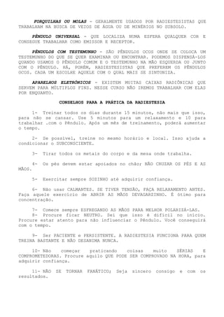 FORQUILHAS OU MOLAS - GERALMENTE USADOS POR RADIESTESISTAS QUE TRABALHAM NA BUSCA DE VEIOS DE ÁGUA OU DE MINÉRIOS NO SUBSOLO. 
PÊNDULO UNIVERSAL - QUE LOCALIZA NUMA ESFERA QUALQUER COR E CONSEGUE TRABALHAR COMO EMISSOR E RECEPTOR. 
PÊNDULOS COM TESTEMUNHO -SÃO PÊNDULOS OCOS ONDE SE COLOCA UM TESTEMUNHO DO QUE SE QUER EXAMINAR OU ENCONTRAR. PODEMOS DISPENSÁ-LOS QUANDO USAMOS O PÊNDULO COMUM E O TESTEMUNHO NA MÃO ESQUERDA OU JUNTO COM O PÊNDULO. HÁ, PORÉM, RADIESTESISTAS QUE PREFEREM OS PÊNDULOS OCOS. CADA UM ESCOLHE AQUELE COM O QUAL MAIS SE SINTONIZA. 
APARELHOS ELETRÔNICOS -EXISTEM MUITAS CAIXAS RADIÔNICAS QUE SERVEM PARA MÚLTIPLOS FINS. NESSE CURSO NÃO IREMOS TRABALHAR COM ELAS POR ENQUANTO. 
CONSELHOS PARA A PRÁTICA DA RADIESTESIA 
1- Treinar todos os dias durante 15 minutos, não mais que isso, para não se cansar. Use 5 minutos para um relaxamento e 10 para trabalhar .com o Pêndulo. Após um mês de treinamento, poderá aumentar o tempo. 
2- Se possível, treine no mesmo horário e local. Isso ajuda a condicionar o SUBCONSCIENTE. 
3- Tirar todos os metais do corpo e da mesa onde trabalha. 
4- Os pés devem estar apoiados no chão; NÃO CRUZAR OS PÉS E AS MÃOS. 
5- Exercitar sempre SOZINHO até adquirir confiança. 
6- Não usar CALMANTES. SE TIVER TENSÃO, FAÇA RELAXAMENTO ANTES. Faça aquele exercício de ABRIR AS MÃOS DEVAGARZINHO. É ótimo para concentração. 
7- Comece sempre ESFREGANDO AS MÃOS PARA MELHOR POLARIZÁ-LAS. 
8- Procure ficar NEUTRO. Sei que isso é difícil no início. Procure estar atento para não influenciar o Pêndulo. Você conseguirá com o tempo. 
9- Ser PACIENTE e PERSISTENTE. A RADIESTESIA FUNCIONA PARA QUEM TREINA BASTANTE E NÃO DESANIMA NUNCA. 
10- Não começar praticando coisas muito SÉRIAS E COMPROMETEDORAS. Procure aquilo QUE PODE SER COMPROVADO NA HORA, para adquirir confiança. 
11- NÃO SE TORNAR FANÁTICO; Seja sincero consigo e com osresultados.  