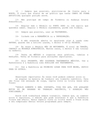 12 - Sempre que possível, posicione-se de frente para o NORTE. É claro que diante de um gráfico que tenha CAMPO DE FORMA ARTIFICIAL qualquer posição serve. 
13- Não pratique em tempo de Tormenta ou mudança brusca Atmosférica. 
14- Regular bem o Pêndulo no PONTO ZERO ou com aquilo que queremos saber. Segurar o Pêndulo suavemente, porém com firmeza. 
15- Sempre que possível, usar um TESTEMUNHO. 
16- Cuidado com a REMANÊNCIA ou a IMPREGNAÇÃO. 
17- A mão esquerda aberta ou apontando algo é usada como ANTENA. Quando não a estiver usando, o melhor é tê-la FECHADA. 
18- Às vezes o Pêndulo NÃO SE MOVIMENTA. É sinal de TENSÃO, CANSAÇO ou MUDANÇA ATMOSFÉRICA. Nestes casos, o melhor é não treinar no momento. 
19- Tenha um MÉTODO e organize seus gráficos, tabelas e medições. Tenha um fichário para anotações importantes. 
20- Seja PRUDENTE. NÃO SUSPENDA TRATAMENTOS MÉDICOS. Use a Radiestesia e a Radiônica como AUXILIAR DOS TRATAMENTOS. 
21- Use a Radiônica em PRIMEIRO LUGAR PARA VOCÊ MESMO, DEPOIS PARA OS OUTROS. 
Observação importante: Às vezes você poderá cometer erros ou 
se enganar na maneira de Conduzir seu trabalho radiônico. Para não ficar com sensação de culpa, repita vinte ou trinta vezes esta frase: 
"DESEJO SOMENTE O BEM. PORTANTO, TODA VEZ QUE, POR QUALQUER MOTIM EU ME ENGANAR NO TRABALHO RADIÔNICO, O APARELHO NÃO FUNCIONARÁ." 
Assim você trabalhará sempre tranqüilo. Saberá que, ao cometer erros e equívocos, o máximo que pode acontecer é que a Radiônica ficará sem efeito. Basta repetir vinte ou trinta vezes a frase acima e seu computador mental estará programado para sempre.  