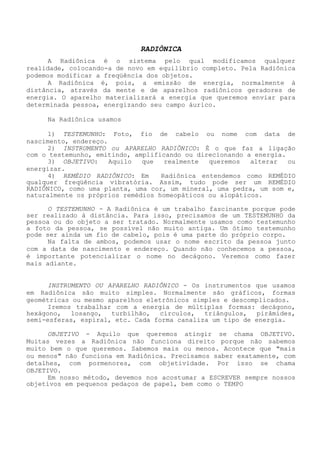 RADIÔNICA 
A Radiônica é o sistema pelo qual modificamos qualquer realidade, colocando-a de novo em equilíbrio completo. Pela Radiônica podemos modificar a freqüência dos objetos. 
A Radiônica é, pois, a emissão de energia, normalmente à distância, através da mente e de aparelhos radiônicos geradores de energia. O aparelho materializará a energia que queremos enviar para determinada pessoa, energizando seu campo áurico. 
Na Radiônica usamos 
1) TESTEMUNHO: Foto, fio de cabelo ou nome com data de nascimento, endereço. 
2) INSTRUMENTO ou APARELHO RADIÔNICO: É o que faz a ligação com o testemunho, emitindo, amplificando ou direcionando a energia. 
3) OBJETIVO: Aquilo que realmente queremos alterar ou energizar. 
4) REMÉDIO RADIÔNICO: Em Radiônica entendemos como REMÉDIO qualquer freqüência vibratória. Assim, tudo pode ser um REMÉDIO RADIÔNICO, como uma planta, uma cor, um mineral, uma pedra, um som e, naturalmente os próprios remédios homeopáticos ou alopáticos. 
O TESTEMUNHO - A Radiônica é um trabalho fascinante porque pode ser realizado à distância. Para isso, precisamos de um TESTEMUNHO da pessoa ou do objeto a ser tratado. Normalmente usamos como testemunho a foto da pessoa, se possível não muito antiga. Um ótimo testemunho pode ser ainda um fio de cabelo, pois é uma parte do próprio corpo. 
Na falta de ambos, podemos usar o nome escrito da pessoa junto com a data de nascimento e endereço. Quando não conhecemos a pessoa, é importante potencializar o nome no decágono. Veremos como fazer mais adiante. 
INSTRUMENTO OU APARELHO RADIÔNICO - Os instrumentos que usamos em Radiônica são muito simples. Normalmente são gráficos, formas geométricas ou mesmo aparelhos eletrônicos simples e descomplicados. 
Iremos trabalhar com a energia de múltiplas formas: decágono, hexágono, losango, turbilhão, círculos, triângulos, pirâmides, semi-esferas, espiral, etc. Cada forma canaliza um tipo de energia. 
OBJETIVO - Aquilo que queremos atingir se chama OBJETIVO. Muitas vezes a Radiônica não funciona direito porque não sabemos muito bem o que queremos. Sabemos mais ou menos. Acontece que "mais ou menos" não funciona em Radiônica. Precisamos saber exatamente, com detalhes, com pormenores, com objetividade. Por isso se chama OBJETIVO. 
Em nosso método, devemos nos acostumar a ESCREVER sempre nossos objetivos em pequenos pedaços de papel, bem como o TEMPO  