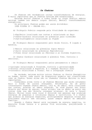 OsChakras 
Os Chakras são verdadeiras usinas transformadoras de energias. É muito importante que os Chakras estejam bem harmonizados. 
Existem muitos Chakras e todos estão no Corpo Etérico embora existam também nos demais corpos (Astral, Mental) transformadores energéticos. 
Os principais Chakras podem ser assim divididos: 
(VER FIGURA 33 - PÁGINA 41). 
A) Triângulo Prânico responde pela Vitalidade do organismo: 
1-Esplênico localizado nas costas e relacionado ao Baço 
2-Sobre-Cardíaco relacionado às glândulas para tireóides 
3-Sub-Diafragmático relacionado ao Fígado 
B) Triângulo Básico responsável pelo ânimo físico. É ligado à matéria. 
1-Básico relacionado às glândulas Supra Renais 
2-Sacro relacionado às glândulas Reprodutoras 
3-Plexo Solar relacionado ao Pâncreas e ao Sistema Digestivo. 
C) Chakra Cardíaco relacionado à glândula Timo. Controla o emocional. 
D) Triângulo Mental responsável pelos pensamentos e ideais 
1-Laríngeo relacionado á Tireóide. Controla a personalidade 
2-Frontal relacionado â Hipófise. É o chamado Terceiro Olho 
3-Coronário relacionado à Pineal. Faz a integração cósmica 
Na verdade, existem muitos outros Chakras ou Pontos Energéticos no homem. Assim, cada ponto da Acupuntura poderia ser classificado como um Chakra. Esses acima são os chamados Chakras Maiores ou mais importantes. 
Conhecemos ainda vinte e um Chakras Menores que serão estudados mais a fundo em cursos avançados. Entretanto, há um ponto interessante chamado Chakra Umeral, isto é, do ombro. Está localizado nas costas, próximo ao ombro esquerdo. Se você passar seu braço direito por baixo do queixo, tente atingir com os dedos um ponto nas costas onde sua mão direita consegue alcançar. Ai está o Caiar£ Umeral. Muitas vezes esse local é dolorido nas pessoas que acumulam energias de pequenas e cotidianas mágoas e sacrifícios. É o chakra que acumula as energias negativas, principalmente daquelas coisas que precisamos engolir sem reclamar, quase sempre dentro do ambiente familiar. 
Quando o Chakra Umeral está carregado de energia negativa, os músculos ficam tensos e a pessoa fica encurvada, prejudicando a coluna.  