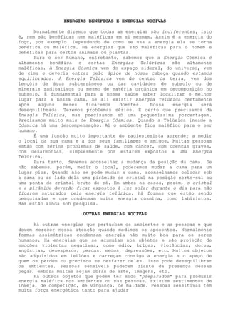 ENERGIAS BENÉFICAS E ENERGIAS NOCIVAS 
Normalmente dizemos que todas as energias são indiferentes, isto é, nem são benéficas nem maléficas em si mesmas. Assim é a energia do fogo, por exemplo. Dependendo de como se usa a energia ela se torna benéfica ou maléfica. Há energias que são maléficas para o homem e benéficas para certos animais ou plantas. 
Para o ser humano, entretanto, sabemos que a Energia Cósmica é altamente benéfica e certas Energias Telúricas são altamente maléficas. A Energia Cósmica vem do espaço sideral, do universo, vem de cima e deveria entrar pelo ápice de nossa cabeça quando estamos equilibrados. A Energia Telúrica vem do centro da terra, vem dos lençóis de água subterrâneos ou das cavidades do subsolo ou de minerais radioativos ou mesmo de matéria orgânica em decomposição no subsolo. É fundamental para a nossa saúde saber localizar o melhor lugar para a nossa cama. Se ali existir Energia Telúrica certamente após alguns meses ficaremos doentes. Nossa energia será desequilibrada. Teremos problemas sérios. É certo que precisamos da Energia Telúrica, mas precisamos só uma pequeníssima porcentagem. Precisamos muito mais de Energia Cósmica. Quando a Telúrica invade a Cósmica há uma descompensação. Aí o ambiente fica maléfico para o ser humano. 
É uma função muito importante do radiestesista aprender a medir o local da sua cama e a dos seus familiares e amigos. Muitas pessoas estão com sérios problemas de saúde, com câncer, com doenças graves, com desarmonias, simplesmente por estarem expostos a uma Energia Telúrica. 
Para tanto, devemos aconselhar a mudança da posição da cama. Se não sabemos, porém, medir o local, poderemos mudar a cama para um lugar pior. Quando não se pode mudar a cama, aconselhamos colocar sob a cama ou ao lado dela uma pirâmide de cristal na posição norte-sul ou uma ponta de cristal bruto de pé. Em ambos os casos, porém, o cristal e a pirâmide deverão ficar expostos à luz solar durante o dia para não ficarem saturados pela energia telúrica. Há formas que estão sendo pesquisadas e que condensam muita energia cósmica, como labirintos. Mas estão ainda sob pesquisa. 
OUTRAS ENERGIAS NOCIVAS 
Há outras energias que perturbam os ambientes e as pessoas e que devem merecer nossa atenção quando medimos os aposentos. Normalmente formas assimétricas condensam energia não muito boa para os seres humanos. Há energias que se acumulam nos objetos e são projeção de emoções violentas negativas, como ódio, brigas, violências, dores, angústias, desesperos, perdas, medos, depressões, etc. Muitos objetos são adquiridos em leilões e carregam consigo a energia e o apego de quem os perdeu ou precisou se desfazer deles. Isso pode desequilibrar os ambientes. Pessoas sensíveis padecem diante da presença dessas peças, embora muitas sejam obras de arte, imagens, etc. 
Há outros objetos que podem ter sido "preparados" para produzir energia maléfica nos ambientes ou nas pessoas. Existem sentimentos de inveja, de competição, de vingança, de maldade. Pessoas sensitivas têm muita força energética tanto para ajudar  