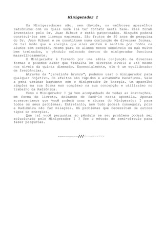 Minigerador I 
Os Minigeradores são, sem dúvida, os melhores aparelhosradiônicos com os quais você irá ter contato nesta fase. Eles foram inventados pelo Dr. Juan Ribaut e estão patenteados. Ninguém poderá construí-los sem licença expressa. São frutos de 30 anos de pesquisa do Dr. Juan Ribaut e se constituem numa conjunção de diversas formas, de tal modo que a energia que eles emitem é sentida por todos os alunos sem exceção. Mesmo para os alunos menos sensíveis ou não muito bem treinados, o pêndulo colocado dentro do minigerador funciona maravilhosamente. 
O Minigerador é formado por uma sábia conjunção de diversas formas e podemos dizer que trabalha em diversos níveis e até mesmo nos níveis da quinta dimensão. Essencialmente, ele é um equilibrador de freqüências. 
Através da "janelinha branca", podemos usar o minigerador para qualquer objetivo. Os efeitos são rápidos e altamente benéficos. Vale a pena treinar bastante com o Minigerador De Energia. Um aparelho simples na sua forma mas complexo na sua concepção e utilíssimo no trabalho da Radiônica. 
Como o Minigerador I já vem acompanhado de todas as instruções, em forma de livreto, deixamos de fazê-lo nesta apostila. Apenas acrescentamos que você poderá usar e abusar do Minigerador I para todos os seus problemas. Entretanto, nem tudo poderá conseguir, pois a Radiônica não faz milagres. Há problemas que necessitam de outros tipos de energias. 
Que tal você perguntar ao pêndulo se seu problema poderá ser solucionado pelo Minigerador I ? Use o método do semi-círculo para fazer perguntas.  