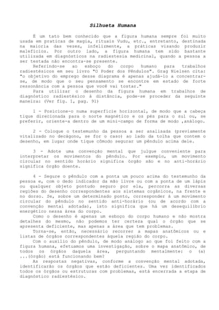 Silhueta Humana 
É um tato bem conhecido que a figura humana sempre foi muito usada em praticas de magia, rituais Vudu, etc., entretanto, destinada na maioria das vezes, infelizmente, a práticas visando produzir malefícios. Por outro lado, a figura humana tem sido bastante utilizada em diagnósticos na radiestesia medicinal, quando a pessoa a ser testada não encontra-se presente. 
Referindo-se ao esboço do corpo humano para trabalhos radiestésicos em seu livro "O Poder dos Pêndulos". Grag Nielsen cita: "o objetivo do emprego desse diagrama é apenas ajudá-lo a concentrar- se, de modo que o seu pensamento se encontre em estado de forte ressonância com a pessoa que você vai tostar." 
Para utilizar o desenho da figura humana em trabalhos de diagnóstico radiestésico á distância, pode-se proceder da seguinte maneira: (Ver fig. 1, pag. 91) 
1 - Posicione-o numa superfície horizontal, de modo que a cabeça tique direcionada para o norte magnético e os pés para o sul ou, se preferir, oriente-a dentro de um mini-campo de forma de modo ,análogo. 
2 - Coloque o testemunho da pessoa a ser analisada (previamente vitalizado no decágono, se for o caso) ao lado da tolha que contem o desenho, em lugar onde tique cômodo segurar um pêndulo acima dele. 
3 - Adote uma convenção mental que julgue conveniente para interpretar os movimentos do pêndulo. Por exemplo, um movimento circular no sentido horário significa órgão são e no anti-horário significa órgão doente. 
4 - Segure o pêndulo com a ponta um pouco acima do testemunho da pessoa e, com o dedo indicador da mão livre ou com a ponta de um lápis ou qualquer objeto pontudo seguro por ela, percorra as diversas regiões do desenho correspondentes aos sistemas orgânicos, na frente e no dorso. Se, sobre um determinado ponto, corresponder à um movimento circular do pêndulo no sentido anti-horário (ou de acordo com a convenção mental adotada), isto significa que há um desequilíbrio energético nessa área do corpo. 
Como o desenho é apenas um esboço do corpo humano e não mostra detalhes do mesmo, não podemos ter certeza qual o órgão que se apresenta deficiente, mas apenas a área que tem problemas. 
Torna-se, então, necessário recorrer a mapas anatômicos ou e listas de órgãos correspondentes àquela região do corpo. 
Com o auxilio do pêndulo, de modo análogo ao que foi feito com a figura humana, efetuamos uma investigação, sobre o mapa anatômico, de todos os órgãos daquela área, perguntando mentalmente: o (a) ...(órgão) está funcionando bem? 
As respostas negativas, conforme a convenção mental adotada, identificarão os órgãos que estão deficientes. Uma vez identificados todos os órgãos ou estruturas com problemas, está encerrada a etapa de diagnóstico radiestésico.  