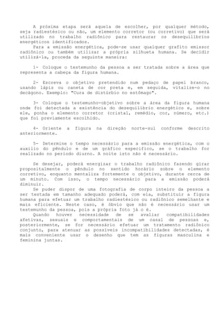 A próxima etapa será aquela de escolher, por qualquer método, seja radiestésico ou não, um elemento corretor (ou corretivo) que será utilizado no trabalho radiônico para restaurar os desequilíbrios energéticos identificados. 
Para a emissão energética, pode-se usar qualquer grafito emissor radiônico ou também utilizar a própria silhueta humana. Se decidir utilizá-la, proceda da seguinte maneira: 
1- Coloque o testemunho da pessoa a ser tratada sobre a área que representa a cabeça da figura humana. 
2- Escreva o objetivo pretendido num pedaço de papel branco, usando lápis ou caneta de cor preta e, em seguida, vitalize-o no decágono. Exemplo: "Cura de distúrbio no estômago". 
3- Coloque o testemunho-objetivo sobre a área da figura humana onde foi detectada a existência do desequilíbrio energético e, sobre ele, ponha o elemento corretor (cristal, remédio, cor, número, etc.) que foi previamente escolhido. 
4- Oriente a figura na direção norte-sul conforme descrito anteriormente. 
5- Determine o tempo necessário para a emissão energética, com o auxilio do pêndulo e de um gráfico especifico, se o trabalho for realizado no período diurno. A noite isto não é necessário. 
Se desejar, poderá energizar o trabalho radiônico fazendo girar propositalmente o pêndulo no sentido horário sobre o elemento corretivo, enquanto mentaliza fortemente o objetivo, durante cerca de um minuto. Com isso, o tempo necessário para a emissão poderá diminuir. 
Se puder dispor de uma fotografia de corpo inteiro da pessoa a ser testada em tamanho adequado poderá, com ela, substituir a figura humana para efetuar um trabalho radiestésico ou radiônico semelhante e mais eficiente. Neste caso, é óbvio que não é necessário usar um testemunho da pessoa, pois a própria foto já o é. 
Quando houver necessidade de se avaliar compatibilidades afetivas, sexuais e comportamentais de um casal de pessoas e, posteriormente, se for necessário efetuar um tratamento radiônico conjunto, para atenuar as possíveis incompatibilidades detectadas, é mais conveniente usar o desenho que tem as figuras masculina e feminina juntas.  