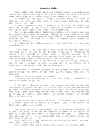 Losango Solar 
Este gráfico foi idealizado pelos radiestesistas e pesquisadores belgas Herrinckx e Servranx e tem sido utilizado com sucesso há muito tempo pelos adeptos da radiônica para tratamento à distancia. 
É constituído por quatro losangos coaxiais tendo no centro um círculo e um ponto que constituem a representação simbólica do sol. (Ver fig. 2, pag. 91) 
É usado comumente para tratamento à distância de distúrbios orgânicos em geral e, para sua utilização, é necessário posicionar seu eixo maior na direção do norte e sul magnéticos. 
Uma vez identificados o distúrbio orgânico e o elemento corretor (ou corretivo), através de qualquer método, seja radiestésico ou não, podemos nos valer deste gráfico para efetuar a emissão de energia adequada com a finalidade de eliminar o desequilíbrio energético causador da doença. 
A utilização do gráfico pode ser feita adotando-se o seguinte procedimento: 
1- Posicione o gráfico com o eixo maior na direção norte-sul magnética com o auxilio de uma bússola e coloque o testemunho da pessoa a ser tratada no centro sobre o círculo central. Se o testemunho for uma fotografia da pessoa, posicione-a de modo que o topo da cabeça fique direcionado para o norte magnético. 
Se o testemunho não for uma amostra da pessoa como por exemplo, tios de cabelo, pedaços de unha, saliva, etc., é conveniente que o mesmo seja previamente vitalizado no decágono. 
2- Escreva o objetivo pretendido num pedaço de papel branco usando um lápis ou caneta de cor preta e, em seguida, vitalize-o no decágono. 
Exemplo: "Cura da úlcera no duodeno" 
Coloque o testemunho-objetivo vitalizado sobre o testemunho da pessoa no centro do gráfico. 
3- Coloque o elemento corretor previamente escolhido em cima dos testemunhos no centro do gráfico. Este corretivo pode ser uma amostra de remédio especifico para o caso, um cristal, um pedaço de papel, pano ou plástico coloridos, uma amostra de erva curativa, uma amostra de metal, um remédio homeopático, um número-energia, um remédio floral de Bach, etc. 
4- Efetue uma verificação com o auxilio do pêndulo para saber se o elemento corretor escolhido é adequado para o tratamento do distúrbio orgânico em questão. 
Isto pode ser feito, por exemplo, posicionando-se o pêndulo com a ponta um pouco acima dos testemunhos e corretivo no centro do gráfico e fazendo mentalmente a pergunta: "Este(a) ... (remédio, cristal, cor, etc.) ... é adequado(a) para o tratamento do(a) ... (distúrbio orgânico) ... ?" 
Se a resposta for sim, de acordo com a convenção mental adotada, passe para a próxima etapa. 
Se a resposta for não é necessário efetuar-se a determinação  
