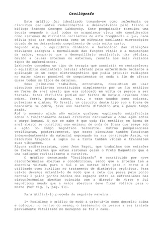 Oscilógrafo 
Este gráfico foi idealizado tomando-se como referência os circuitos oscilantes redescobertos e desenvolvidos pelo físico e biólogo francês Georqes Lakhovsky. Este pesquisador formulou uma teoria segundo a qual todos os organismos vivos são considerados como sistemas de circuitos oscilantes de alta freqüência e que, cada célula pode ser considerada como um circuito oscilante microscópico dotado de um determinado comprimento de onda muito curto. 
Segundo ele, o equilíbrio dinâmico e harmonioso das vibrações celulares assegura a normalidade das funções vitais e a manutenção da saúde, enquanto que o desequilíbrio oscilatório das células, devido a causas internas ou externas, resulta nos mais variados tipos de enfermidades. 
Lakhovsky concebeu um tipo de terapia que consistia em restabelecer o equilíbrio oscilatório celular afetado pela enfermidade mediante a aplicação de um campo eletromagnético que podia produzir radiações no maior número possível de comprimentos de onda a fim de afetar quase todos os tipos de células. 
Seus primeiros trabalhos, entretanto, consistiam em usar circuitos oscilantes constituídos simplesmente por um fio metálico em forma de anel aberto que era colocado em volta da pessoa a ser tratada. Estes circuitos podiam ser feitos de metais diversos como cobre, ferro, prata, zinco, etc., e eram usados como colares, pulseiras e cintas. No Brasil, um circuito deste tipo sob a forma de bracelete de cobre, teve uso bastante difundido até a pouco tempo atrás. 
Até o momento ainda não existe qualquer explicação satisfatória sobre o funcionamento desses circuitos oscilantes e como agem sobre o corpo humano. O que se sabe é que todo fio metálico em forma de anel aberto se constitui num emissor de onda de forma que reage sob a ação do campo magnético terrestre. Outros pesquisadores verificaram, posteriormente, que esses circuitos também funcionam independentemente do material empregado na sua construção Assim, os circuitos traçados à lápis ou a tinta também vibram e transmitem suas vibrações. 
Alguns radiestesistas, como Jean Pagot, que trabalham com emissões de forma, afirmam que estes sistemas geram o Preto Magnético que é uma radiação revitalizante e curativa. 
O gráfico denominado "Oscilógrafo" é constituído por nove circunferências abertas e concêntricas, sendo que a interna tem a abertura voltada para o Sul e as outras oito para o Norte e é utilizado como auxiliar no tratamento de distúrbios orgânicos. Para usá-lo devemos orientá-lo de modo que a reta que passa pelo ponto central e pelos pontos médios dos espaços entre as extremidades das circunferências abertas coincida com a direção do Norte e Sul magnéticos sendo que a maior abertura deve ficar voltada para o Norte (Ver fig. 3, pag. 91). 
Para utilizá-lo proceda da seguinte maneira: 
1- Posicione o gráfico de modo a orientá-lo como descrito acima e coloque, no centro do mesmo, o testemunho da pessoa a ser tratada previamente vitalizado no Decágono se for o caso.  