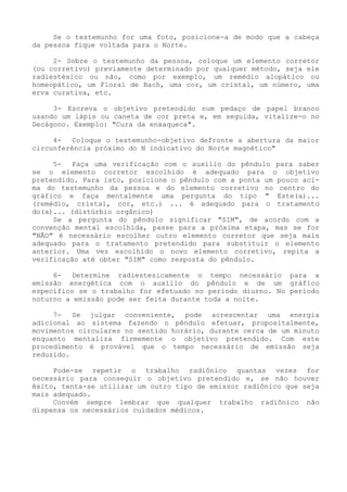Se o testemunho for uma foto, posicione-a de modo que a cabeça da pessoa fique voltada para o Norte. 
2- Sobre o testemunho da pessoa, coloque um elemento corretor (ou corretivo) previamente determinado por qualquer método, seja ele radiestésico ou não, como por exemplo, um remédio alopático ou homeopático, um Floral de Bach, uma cor, um cristal, um número, uma erva curativa, etc. 
3- Escreva o objetivo pretendido num pedaço de papel branco usando um lápis ou caneta de cor preta e, em seguida, vitalize-o no Decágono. Exemplo: "Cura da enxaqueca". 
4- Coloque o testemunho-objetivo defronte a abertura da maior circunferência próximo do N indicativo do Norte magnético" 
5- Faça uma verificação com o auxilio do pêndulo para saber se o elemento corretor escolhido é adequado para o objetivo pretendido. Para isto, posicione o pêndulo com a ponta um pouco aci- ma do testemunho da pessoa e do elemento corretivo no centro do gráfico e faça mentalmente uma pergunta do tipo " Este(a)... (remédio, cristal, cor, etc.) ... é adequado para o tratamento do(a)... (distúrbio orgânico) 
Se a pergunta do pêndulo significar "SIM", de acordo com a convenção mental escolhida, passe para a próxima etapa, mas se for "NÃO" é necessário escolher outro elemento corretor que seja mais adequado para o tratamento pretendido para substituir o elemento anterior. Uma vez escolhido o novo elemento corretivo, repita a verificação até obter "SIM" como resposta do pêndulo. 
6- Determine radiestesicamente o tempo necessário para a emissão energética com o auxílio do pêndulo e de um gráfico específico se o trabalho for efetuado no período diurno. No período noturno a emissão pode ser feita durante toda a noite. 
7- Se julgar conveniente, pode acrescentar uma energia adicional ao sistema fazendo o pêndulo efetuar, propositalmente, movimentos circulares no sentido horário, durante cerca de um minuto enquanto mentaliza firmemente o objetivo pretendido. Com este procedimento é provável que o tempo necessário de emissão seja reduzido. 
Pode-se repetir o trabalho radiônico quantas vezes for necessário para conseguir o objetivo pretendido e, se não houver êxito, tenta-se utilizar um outro tipo de emissor radiônico que seja mais adequado. 
Convém sempre lembrar que qualquer trabalho radiônico não dispensa os necessários cuidados médicos.  