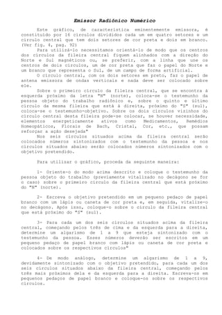Emissor Radiônico Numérico 
Este gráfico, de característica eminentemente emissora, é constituído por 16 círculos divididos cada um em quatro setores e um círculo central que tem dois setores de cor preta e dois em branco. (Ver fig. 4, pag. 92) 
Para utilizá-lo necessitamos orientá-lo de modo que os centros dos círculos da fileira central fiquem alinhados com a direção do Norte e Sul magnéticos ou, se preferir, com a linha que une os centros de dois círculos, um de cor preta que faz o papel do Norte e um branco que representa o Sul, de um campo de forma artificial. 
O círculo central, com os dois setores em preto, faz o papel de antena emissora de ondas verticais e nada deve ser colocado sobre ele. 
Sobre o primeiro círculo da fileira central, que se encontra á esquerda próximo da letra "N" (norte), coloca-se o testemunho da pessoa objeto do trabalho radiônico e, sobre o quinto e último círculo da mesma fileira que está à direita, próximo do "S" (sul), coloca-se o testemunho-objetivo. Sobre os dois círculos vizinhos do círculo central desta fileira pode-se colocar, se houver necessidade, elementos energeticamente ativos como Medicamentos, Remédios Homeopáticos, Florais de Bach, Cristal, Cor, etc., que possam reforçar a ação desejada" 
Nos seis círculos situados acima da fileira central serão colocados números sintonizados com o testemunho da pessoa e nos círculos situados abaixo serão colocados números sintonizados com o objetivo pretendido. 
Para utilizar o gráfico, proceda da seguinte maneira: 
1- Oriente-o do modo acima descrito e coloque o testemunho da pessoa objeto do trabalho (previamente vitalizado no decágono se for o caso) sobre o primeiro círculo da fileira central que está próximo do "N" (norte). 
2- Escreva o objetivo pretendido em um pequeno pedaço de papel branco com um lápis ou caneta de cor preta e, em seguida, vitalize-o no decágono. Após isso, coloque-o sobre o círculo da fileira central que está próximo do "S" (sul). 
3- Para cada um dos seis círculos situados acima da fileira central, começando pelos três de cima e da esquerda para a direita, determine um algarismo de 1 a 9 que esteja sintonizado com o testemunho da pessoa. Esses números deverão ser escritos em um pequeno pedaço de papel branco com lápis ou caneta de cor preta e colocados sobre os respectivos círculos" 
4- De modo análogo, determine um algarismo de 1 a 9, devidamente sintonizado com o objetivo pretendido, para cada um dos seis círculos situados abaixo da fileira central, começando pelos três mais próximos dela e da esquerda para a direita. Escreva-os em pequenos pedaços de papel branco e coloque-os sobre os respectivos círculos.  