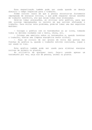 Essa magnetização também pode ser usada quando se deseja diminuir o tempo requerido para o trabalho. 
Podem ocorrer casos em que a pessoa encontra-se fortemente impregnada de energias nocivas, o que pode requerer várias sessões de trabalho radiônico, ate que sejam todas elas eliminadas. 
Deve-se tomar precauções, ao utilizar este gráfico, para que não ocorram impregnações no recinto em que estiver efetuando o trabalho. Para evitar este problema, pode-se tomar uma das seguintes medidas: 
− Coloque o gráfico com os testemunhos ao ar livre, tomando todos os devidos cuidados com o vento, chuva, etc. 
− Coloque uma ametista sobre os testemunhos e, quando terminar o trabalho, efetue uma limpeza energética neste cristal, 
− Faça um círculo de sal grosso em volta das pontas das flechas do gráfico e, quando o trabalho estiver concluído, jogue o sal usado no lixo. 
Este gráfico também pode ser usado para eliminar energias nocivas de animais ou plantas. 
Ao utilizá-lo em qualquer caso, faça-o usando apenas um testemunho por vez, seja ele de pessoa, animal ou planta.  