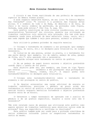 Nove Círculos Concêntricos 
O círculo é uma forma equilibrada de uma potência de expressão superior às demais formas planas. 
A esse respeito Geneviève Ruskin, em seu livro "A Ciência Mágica Das Vibrações" cita: "O círculo é a primeira das figuras ditas ativas. É o símbolo do todo e do Nada, do Absoluto e do Zero, do cheio e do vazio; símbolo da perfeição, da proteção; como figura, fechada, nada pode entrar." (Ver fig. 8, pag. 94). 
Este gráfico constituído de nove círculos concêntricos, por esta característica "protetora" dos círculos, permite sua utilização em trabalhos radiônicos cujo objetivo seja proteção. Ele tem sido mais comumente usado para proteção de bens materiais (casa, carro, etc.) mas nada impede que também o seja para pessoas, animais ou plantas. 
Para utilizá-lo podemos proceder da seguinte maneira: 
1- Coloque o testemunho do elemento a ser protegido (por exemplo loto da casa, do carro, etc.) no decágono para vitalizá-lo, se julgar necessário. 
Se tratar-se de uma pessoa, animal ou planta, e o testemunho for uma parte destes (por exemplo, tio de cabelo, pedaço de unha, pedaço de folha, etc.") esta operação não e necessária. 
Em seguida coloque este testemunho no centro do gráfico. 
2- Em um pedaço de papel branco escreva o objetivo pretendido usando lápis u caneta de cor preta. 
Este objetivo pode ser, por exemplo, uma frase do tipo "Quero que este(a) _________ (elemento a ser protegido) seja protegido(a) contra _________ (danos, roubos, etc.)". A seguir ponha este testemunho-objetivo no decágono para vitalizá-lo. 
3- Coloque este testemunho-objetivo sobre o testemunho do elemento a ser protegido no centro do gráfico. 
4- Se desejar acrescentar uma carga adicional de energia ao trabalho radiônicos, posicione o pêndulo um pouco acima dos testemunhos no centro do gráfico e efetue propositalmente girações no sentido horário enquanto mentaliza fortemente o objetivo pretendido durante cerca de um minuto. 
5- Determine o tempo necessário de operação com o auxilio do pêndulo e de um gráfico específico. Durante a noite isto não é necessário" 
Têm sido relatado casos de pessoas que utilizaram este gráfico como agente emissor em trabalhos radiônicos para objetivos outros além de proteção" Faça sua experiência e verifique os resultados" 
Este gráfico também pode ser usado para a proteção simultânea de vários elementos colocando juntos os respectivos testemunhos no centro do mesmo.  