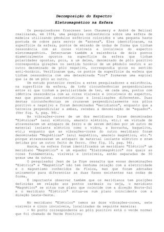 Decomposição do Espectro 
Eletromagnético na Esfera 
Os pesquisadores franceses Leon Chaumery e André de Belizal realizaram, em 1934, uma pesquisa radiestésica sobre uma esfera de madeira utilizando pêndulos esféricos coloridos e uma pequena haste pontuda de cobre para servir de "antena", Eles identificaram, na superfície da esfera, pontos de emissão de ondas de forma que tinham ressonância com as cores visíveis e invisíveis do espectro eletromagnético. Detectaram também a existência de dois pontos diametralmente opostos na superfície da esfera que tinham polaridades opostas, pois, a um deles, denominado de pólo positivo correspondia girações no sentido horário de um pêndulo neutro e ao outro denominado de pólo negativo, correspondia giros no sentido anti-horário. Verificaram que, os pontos da superfície da esfera que tinham ressonância com uma determinada "cor" formavam uma espiral que ia de um pólo ao outro. 
Um estudo posterior revelou a estes pesquisadores a existência, na superfície da esfera, de três circunferências perpendiculares entre si que tinham a peculiaridade de ter, em cada uma, pontos com idêntica ressonância com as cores visíveis e invisíveis do espectro, mas que possuíam características e localizações diferentes. Duas destas circunferências se cruzavam perpendicularmente nos pólos positivo e negativo e foram denominadas "meridianos", enquanto que a terceira perpendicular a ambas, recebeu a denominação de "equador". (Ver fig. 9, pag. 94). 
As vibrações-cores de um dos meridianos foram denominadas "Elétricas" (azul elétrico, amarelo elétrico, etc.) em virtude de atravessarem um anteparo de ferro e de serem detidas por um outro de material isolante elétrico como o vidro, a borracha, baquelite, etc.; enquanto que as vibrações-cores do outro meridiano foram denominadas "Magnéticas" (azul magnético, amarelo magnético, etc.") porque atravessavam um anteparo de material isolante elétrico e eram detidas por um outro feito de ferro. (Ver fig. 10, pag. 94). 
Assim, na esfera foram identificados um meridiano "Elétrico" um meridiano "Magnético" e um equador "Eletromagnético" nos quais as cores fundamentais, visíveis e invisíveis, estão separadas de 30 graus uma da outra. 
O pesquisador Jean de La Foye ressalta que essas denominações "Elétrica" e "Magnética" não tem nenhuma relação com a eletricidade e o magnetismo conhecidos da Física, mas que foram adotadas unicamente para diferenciar as duas fases existentes nas ondas de forma. 
É importante observar também que os meridianos tem posições definidas em relação aos pontos cardeais ou seja, o meridiano "Magnético" se situa num plano que coincide com a direção Norte-Sul e o meridiano "Elétrico" situa-se num plano coincidente com a direção Leste-Oeste. 
No meridiano "Elétrico" temos as doze vibrações-cores, sete visíveis e cinco invisíveis, localizadas da seguinte maneira: 
- No ponto correspondente ao pólo positivo está o verde normal que foi chamado de Verde Positivo;  