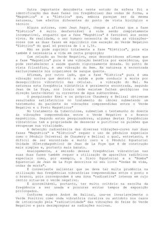 Outra importante descoberta neste estudo da esfera foi a identificação das duas fases (ou freqüências) das ondas de forma, a "Magnética" e a "Elétrica" que, embora pareçam ser da mesma natureza, tem efeitos diferentes do ponto de vista biológico e técnico 
Alguns autores, como Jean Pagot, chegam a afirmar que a fase "Elétrica" é muito desfavorável à vida senão completamente incompatível, enquanto que a fase "Magnética" é favorável aos seres vivos. Na realidade, o ser humano necessita de todas as vibrações- cores com as duas fases em equilíbrio com exceção do Verde Negativo "Elétrico" do qual só precisa de 1 a 1,5%. 
Não se pode suprimir totalmente a fase "Elétrica", pois ela também é necessária a vida em certa proporção; 
Com relação ao Verde Negativo, seus descobridores afirmam que a fase "Magnética" pura é uma vibração benéfica por excelência, que pode restabelecer a saúde quando rigorosamente dosada. Do ponto de vista filosófico, é uma vibração do Bem. Na natureza é encontrada exclusivamente nos organismos de sangue quente. 
Afirmam, por outro lado, que a fase "Elétrica" pura é uma vibração nociva que destrói a saúde e pode conduzir à morte por desequilíbrio vibratório das células. a vibração do Mal. Na natureza esta freqüência vibratória é geralmente encontrada, segundo Jean de La Foye, nos locais onde existem falhas geológicas (na direção Leste-Oeste) ou correntes de água subterrânea. 
O pesquisador Enel e os próprios Chaumery e Belizal obtiveram resultados satisfatórios no tratamento do câncer submetendo um testemunho do paciente às vibrações compreendidas entre o Verde Negativo e o Preto Magnéticos" 
No tratamento da tuberculose, submetiam o testemunho do doente às vibrações compreendidas entre o Verde Negativo e o Branco magnéticos. Segundo estes pesquisadores, algumas destas freqüências vibratórias tem a propriedade de dessecar e purificar os pulmões que recuperam sua vitalidade. 
A detecção radiestésica das diversas vibrações-cores nas duas fases "Magnética" e "Elétrica" requer o uso de pêndulos especiais como o Pêndulo Universal de Chaumery e Belizal o qual, entretanto, é difícil de ser encontrado e muito caro e o Pêndulo Equatorial Unidade (Eletromagnético) de Jean de La Foye que é de construção mais simples e, portanto mais barato. 
Analogamente, a emissão dessas freqüências vibratórias nas suas duas fases também requer a utilização de aparelhos radiônicos especiais como, por exemplo, o Disco Equatorial e a "Bomba" Equatorial de Jean de La Foye descritos no seu livro "Ondas de vida, ondas de morte". 
É conveniente salientar que se deve ter muita prudência na utilização das freqüências vibratórias compreendidas entre o preto e o branco, pois correspondem à uma zona "radioativa" intensa em cujo centro situa-se o verde negativo. 
É aconselhável, portanto, ter muito critério na escolha da freqüência a ser usada e procurar evitar tempos de exposição prolongados. 
Conforme sugere André de Balizai, usa-se invariavelmente o Verde Positivo como onda vibratória curativa ou antídoto nos casos de intoxicação pela "radioatividade" das vibrações do feixe do Verde Negativo e para desimpregnar as radiações nocivas.  