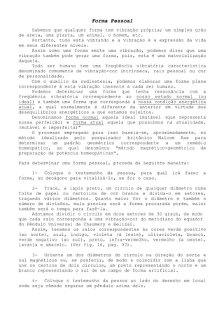 Forma Pessoal 
Sabemos que qualquer forma tem vibração própria; um simples grão de areia, uma planta, um animal, o homem, etc. 
Portanto, tudo está vibrando e a vibração é a expressão da vida em seus diferentes níveis. 
Assim como uma forma emite uma vibração, podemos dizer que uma vibração também pode gerar uma forma, pois, esta é uma materialização daquela. 
Todo ser humano tem uma freqüência vibratória característica denominado comumente de vibração-cor intrínseca, raio pessoal ou cor da personalidade. 
Com o auxílio da radiestesia, podemos elaborar uma forma plana correspondente à esta vibração inerente a cada ser humano. 
Podemos determinar uma forma que tenha ressonância com a freqüência vibratória correspondente ao nosso estado normal (ou ideal) e também uma forma que corresponda à nossa condição energética atual, a qual normalmente é diferente da anterior em virtude dos desequilíbrios energéticos a que estamos sujeitos. 
Denominamos forma normal aquela ideal imutável (que representa nossa perfeição) e forma atual aquela que possuímos na atualidade, (mutável e imperfeita)" 
O processo empregado para isso baseia-se, aproximadamente, no método idealizado pelo pesquisador britânico Malcom Rae para determinar um padrão geométrico correspondente a um remédio homeopático, ao qual denominou "método magnético-geométrico de preparação de potência homeopáticas", 
Para determinar uma forma pessoal, proceda da seguinte maneira: 
1- Coloque o testemunho da pessoa, para qual irá fazer a forma, no decágono para vitalizá-lo, se for o caso. 
2- Trace, a lápis preto, um círculo de qualquer diâmetro numa folha de papel ou cartolina de cor branca e divida-o em setores, traçando vários diâmetros. Quanto maior for o diâmetro e também o número de divisões, mais precisa será a forma procurada porém, maior também será o tempo para fazê-la. 
Adotamos dividir o círculo em doze setores de 30 graus, de modo que cada raio corresponda à uma vibração-cor do meridiano do equador do Pêndulo Universal de Chaumery e Belizal. 
Assim, teremos os raios correspondentes às cores verde positivo (ao norte), azul, índigo, violeta (à leste), ultravioleta, branco, verde negativo (ao sul), preto, infra-vermelho, vermelho (a oeste), laranja e amarelo. (Ver fig. 16, pag. 97). 
3- Oriente um dos diâmetros do círculo na direção do norte e sul magnéticos ou, se preferir, de modo a coincidir com a linha que une os centros de dois círculos, um preto representando o norte e um branco representando o sul de um campo de forma artificial. 
4- Coloque o testemunho da pessoa ao lado do desenho em local onde seja cômodo segurar um pêndulo acima dele.  