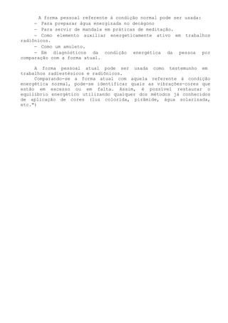 A forma pessoal referente à condição normal pode ser usada: 
− Para preparar água energizada no decágono 
− Para servir de mandala em práticas de meditação. 
− Como elemento auxiliar energeticamente ativo em trabalhos radiônicos. 
− Como um amuleto. 
− Em diagnósticos da condição energética da pessoa por comparação com a forma atual. 
A forma pessoal atual pode ser usada como testemunho em trabalhos radiestésicos e radiônicos. 
Comparando-se a forma atual com aquela referente à condição energética normal, pode-se identificar quais as vibrações-cores que estão em excesso ou em falta. Assim, é possível restaurar o equilíbrio energético utilizando qualquer dos métodos já conhecidos de aplicação de cores (luz colorida, pirâmide, água solarizada, etc.")  