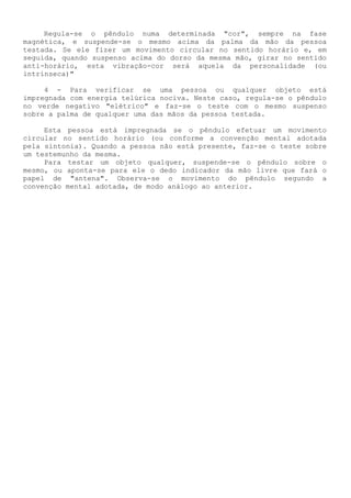 Regula-se o pêndulo numa determinada "cor", sempre na fase magnética, e suspende-se o mesmo acima da palma da mão da pessoa testada. Se ele fizer um movimento circular no sentido horário e, em seguida, quando suspenso acima do dorso da mesma mão, girar no sentido anti-horário, esta vibração-cor será aquela da personalidade (ou intrínseca)" 
4 - Para verificar se uma pessoa ou qualquer objeto está impregnada com energia telúrica nociva. Neste caso, regula-se o pêndulo no verde negativo "elétrico" e faz-se o teste com o mesmo suspenso sobre a palma de qualquer uma das mãos da pessoa testada. 
Esta pessoa está impregnada se o pêndulo efetuar um movimento circular no sentido horário (ou conforme a convenção mental adotada pela sintonia). Quando a pessoa não está presente, faz-se o teste sobre um testemunho da mesma. 
Para testar um objeto qualquer, suspende-se o pêndulo sobre o mesmo, ou aponta-se para ele o dedo indicador da mão livre que fará o papel de "antena". Observa-se o movimento do pêndulo segundo a convenção mental adotada, de modo análogo ao anterior.  