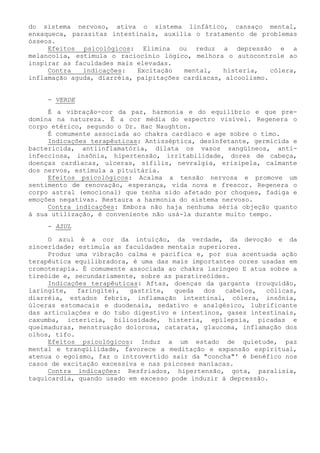 do sistema nervoso, ativa o sistema linfático, cansaço mental, enxaqueca, parasitas intestinais, auxilia o tratamento de problemas ósseos. 
Efeitos psicológicos: Elimina ou reduz a depressão e a melancolia, estimula o raciocínio lógico, melhora o autocontrole ao inspirar as faculdades mais elevadas. 
Contra indicações: Excitação mental, histeria, cólera, inflamação aguda, diarréia, palpitações cardíacas, alcoolismo. 
- VERDE 
É a vibração-cor da paz, harmonia e do equilíbrio e que pre- domina na natureza. É a cor média do espectro visível. Regenera o corpo etérico, segundo o Dr. Hac Naughton. 
É comumente associada ao chakra cardíaco e age sobre o timo. 
Indicações terapêuticas: Antisséptica, desinfetante, germicida e bactericida, antiinflamatória, dilata os vasos sangüíneos, anti- infecciosa, insônia, hipertensão, irritabilidade, dores de cabeça, doenças cardíacas, ulceras, sífilis, nevralgia, erisipela, calmante dos nervos, estimula a pituitária. 
Efeitos psicológicos: Acalma a tensão nervosa e promove um sentimento de renovação, esperança, vida nova e frescor. Regenera o corpo astral (emocional) que tenha sido afetado por choques, fadiga e emoções negativas. Restaura a harmonia do sistema nervoso. 
Contra indicações: Embora não haja nenhuma séria objeção quanto à sua utilização, é conveniente não usá-la durante muito tempo. 
- AZUL 
O azul é a cor da intuição, da verdade, da devoção e da sinceridade; estimula as faculdades mentais superiores. 
Produz uma vibração calma e pacifica e, por sua acentuada ação terapêutica equilibradora, é uma das mais importantes cores usadas em cromoterapia. É comumente associada ao chakra laríngeo E atua sobre a tireóide e, secundariamente, sobre as paratireóides. 
Indicações terapêuticas: Aftas, doenças da garganta (rouquidão, laringite, faringite), gastrite, queda dos cabelos, cólicas, diarréia, estados febris, inflamação intestinal, cólera, insônia, úlceras estomacais e duodenais, sedativo e analgésico, lubrificante das articulações e do tubo digestivo e intestinos, gases intestinais, caxumba, icterícia, biliosidade, histeria, epilepsia, picadas e queimaduras, menstruação dolorosa, catarata, glaucoma, inflamação dos olhos, tifo. 
Efeitos psicológicos: Induz a um estado de quietude, paz mental e tranqüilidade, favorece a meditação e expansão espiritual, atenua o egoísmo, faz o introvertido sair da "concha"' é benéfico nos casos de excitação excessiva e nas psicoses maníacas. 
Contra indicações: Resfriados, hipertensão, gota, paralisia, taquicardia, quando usado em excesso pode induzir à depressão.  
