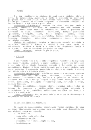 − ÍNDIGO 
É a cor resultante da mistura do azul com o violeta; eleva o nível de consciência, purifica a mente e controla as correntes psíquicas dos corpos sutis. É considerada como eficaz anestésico e grande purificadora da corrente sanguínea. É comumente associada ao chakra frontal e age sobre a pituitária. 
Indicações terapêuticas: Doenças dos olhos, ouvidos, nariz e garganta, catarata, estimula as paratireóides mas deprime a tireóide, hemostática (estanca hemorragias), ativa a produção de fagócitos no baço, anestésica, coagulante, doenças pulmonares (pneumonia, bronquite, asma, tosse comprida, tísica, crupe bronquial), doenças nervosas, convulsões, doenças mentais (delirium tremens, obsessões, psicoses), sangramento nasal, ciática, nevralgias faciais. 
Efeitos psicológicos: Acalma a excitação mental, estimula a intuição, permite o acesso a certos níveis mais sutis de consciência, expande a mente e a libera de repressões, medos e inibições, "limpa" as correntes psíquicas do corpo. 
Contra indicações: Nenhuma digna de nota. 
− VIOLETA 
A cor violeta tem a mais alta freqüência vibratória do espectro das cores visíveis; estimula a espiritualidade, a natureza intuitiva e os mais altos ideais humanos: expande o horizonte de nosso entendimento divino. O Conde Saint Germain usava o raio violeta para curar doentes. É comumente associada ao chakra coronário e exerce influência sobre a glândula pineal, 
Indicações terapêuticas: Distúrbios mentais e nervosos, doenças do couro cabeludo, nevralgias, neuroses, insônia, ciática, bactericida, anti-infecciosa, estimula a produção de leucócitos, afecções dos rins e bexiga, regula o equilíbrio sódio-potássio no corpo, reumatismo, meningite cérebro-espinhal, estimula o baço, elimina toxinas. 
Efeitos psicológicos: Exerce efeito curativo sobre todas as formas de neuroses e manifestações neuróticas, estimula a criatividade e os trabalhos artísticos, purifica os ideais e favorece a meditação" 
Contra indicações: Não se deve usá-lo em casos de depressões e em pessoas de mente retardada. 
C) Uso das Cores na Radiônica 
No campo da cromoterapia, encontramos várias maneiras de usar as cores diretamente nas pessoas para corrigir seus desequilíbrios energéticos, como, por exemplo: 
− luz colorida, 
− água solarizada colorida, 
− respiração da cor, 
− mentalização - visualização da cor, 
− helioterapia,  
