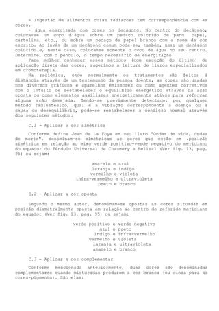 - ingestão de alimentos cuias radiações tem correspondência com as cores. 
- água energizada com cores no decágono. No centro do decágono, coloca-se um copo d'água sobre um pedaço colorido de pano, papel, cartolina, etc., ou sobre um pedaço de papel branco com o nome da cor escrito. Ao invés de um decágono comum pode-se, também, usar um decágono colorido e, neste caso, coloca-se somente o copo de água no seu centro. Determine, com o pêndulo, o tempo necessário de energização 
Para melhor conhecer esses métodos (com exceção do último) de aplicação direta das cores, sugerimos a leitura de livros especializados em cromoterapia. 
Na radiônica, onde normalmente os tratamentos são feitos à distância através de um testemunho da pessoa doente, as cores são usadas nos diversos gráficos e aparelhos emissores ou como agentes corretivos com o intuito de restabelecer o equilíbrio energético através da ação oposta ou como elementos auxiliares energeticamente ativos para reforçar alguma ação desejada. Tendo-se previamente detectado, por qualquer método radiestésico, qual é a vibração correspondente a doença ou a causa do desequilíbrio, pode-se restabelecer a condição normal através dos seguintes métodos: 
C.1 - Aplicar a cor simétrica 
Conforme define Jean de La Foye em seu livro "Ondas de vida, ondas de morte". denominam-se simétricas as cores que estão em .posição simétrica em relação ao eixo verde positivo-verde negativo do meridiano do equador do Pêndulo Universal de Chaumery e Belizal (Ver fig. 13, pag. 95) ou sejam: 
amarelo e azul 
laranja e índigo 
vermelho e violeta infra-vermelho e ultravioleta 
preto e branco 
C.2 - Aplicar a cor oposta 
Segundo o mesmo autor, denominam-se opostas as cores situadas em posição diametralmente oposta em relação ao centro do referido meridiano do equador (Ver fig. 13, pag. 95) ou sejam: 
verde positivo e verde negativo 
azul e preto 
índigo e infra-vermelho 
vermelho e violeta 
laranja e ultravioleta 
amarelo e branco 
C.3 - Aplicar a cor complementar 
Conforme mencionado anteriormente, duas cores são denominadas complementares quando misturadas produzem a cor branca (ou cinza para as cores-pigmento). São elas:  