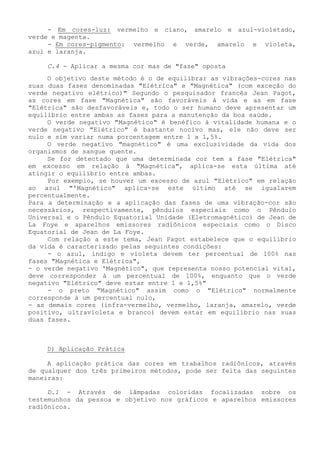 - Em cores-luz: vermelho e cíano, amarelo e azul-violetado, verde e magenta. 
- Em cores-pigmento: vermelho e verde, amarelo e violeta, azul e laranja. 
C.4 - Aplicar a mesma cor mas de "fase" oposta 
O objetivo deste método é o de equilibrar as vibrações-cores nas suas duas fases denominadas "Elétrica" e "Magnética" (com exceção do verde negativo elétrico)" Segundo o pesquisador francês Jean Pagot, as cores em fase "Magnética" são favoráveis à vida e as em fase "Elétrica" são desfavoráveis e, todo o ser humano deve apresentar um equilíbrio entre ambas as fases para a manutenção da boa saúde. 
O verde negativo "Magnético" é benéfico à vitalidade humana e o verde negativo "Elétrico" é bastante nocivo mas, ele não deve ser nulo e sim variar numa porcentagem entre 1 a 1,5%. 
O verde negativo "magnético" é uma exclusividade da vida dos organismos de sangue quente. 
Se for detectado que uma determinada cor tem a fase "Elétrica" em excesso em relação à "Magnética", aplica-se esta última até atingir o equilíbrio entre ambas. 
Por exemplo, se houver um excesso de azul "Elétrico" em relação ao azul "'Magnético" aplica-se este último até se igualarem percentualmente. 
Para a determinação e a aplicação das fases de uma vibração-cor são necessários, respectivamente, pêndulos especiais como o Pêndulo Universal e o Pêndulo Equatorial Unidade (Eletromagnético) de Jean de La Foye e aparelhos emissores radiônicos especiais como o Disco Equatorial de Jean de La Foye. 
Com relação a este tema, Jean Pagot estabelece que o equilíbrio da vida é caracterizado pelas seguintes condições: 
- o azul, índigo e violeta devem ter percentual de 100% nas fases "Magnética e Elétrica", 
- o verde negativo 'Magnético", que representa nosso potencial vital, deve corresponder à um percentual de 100%, enquanto que o verde negativo "Elétrico" deve estar entre 1 e 1,5%" 
- o preto "Magnético" assim como o "Elétrico" normalmente corresponde á um percentual nulo, 
- as demais cores (infra-vermelho, vermelho, laranja, amarelo, verde positivo, ultravioleta e branco) devem estar em equilíbrio nas suas duas fases. 
D) Aplicação Prática 
A aplicação prática das cores em trabalhos radiônicos, através de qualquer dos três primeiros métodos, pode ser feita das seguintes maneiras: 
D.1 - Através de lâmpadas coloridas focalizadas sobre os testemunhos da pessoa e objetivo nos gráficos e aparelhos emissores radiônicos.  