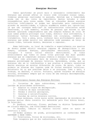 Energias Nocivas 
Vamos aprofundar um pouco mais o necessário conhecimento das energias que possam afetar os locais onde colocamos nossas camas. Inúmeras pesquisas realizadas no passado, denotam que a humanidade ainda não se deu conta da importância destes estudos e suas conseqüências para nossa saúde. Como as vibrações dessas energias telúricas infelizmente só podem ser detectadas pela radiestesia, através da sensibilidade, a ciência acadêmica acabou por ignorá-las, já que não consegue medi-las" Os radiestesistas conscientes estão observando, a todo momento, milhões de pessoas que morrem ou que adoecem ignorando completamente que uma simples mudança de local de suas camas poderia prolongar suas vidas, diminuir seus sofrimentos, e economizar tantas fortunas dependidas com cirurgias, remédios e tratamentos. Vale a pena, pois, conhecer mais profundamente quais as energias que podem existir nos ambientes onde passamos um terço de nossas vidas, tentando dormir, descansar e repousar. 
Numa habitação, no local de trabalho e especialmente nos quartos de dormir podem existir energias capazes de desequilibrar o ser humano, causando doenças, perturbações emocionais, desarmonias conjugais e tantos outros efeitos destruidores. Já vimos anteriormente que todos os seres vivos precisam das duas grandes energias que se completam: energia cósmica e energia telúrica 
Vimos como precisamos mais de energia cósmica e somente uma pequena porcentagem de energia telúrica. Aprendemos, ainda, que as energias são em si indiferentes e que plantas e animais necessitam destas energias em escalas diferentes da nossa. Em geral, todos os animais se afastam dos lugares onde há fortes energias telúricas. Entretanto há os que precisam delas e as procuram, como o gato, a formiga, as abelhas, e outros. Portanto, quando falarmos em energias nocivas, entendamos sempre que se trata de uma energia descompensada, desequilibrante. 
A) Principais Causas das Energias Nocivas: 
1- Correntes de água subterrânea, atravessando terras ou jazidas de polaridades diferentes. 
2- Esgotos ou corpos em decomposição. 
3- Condutos de água contaminada. 
4- Fendas e aterros geológicos, 
5- Cavernas e estratificações. 
6- Jazidas de certos minerais nocivos. 
7- Casas morbosas, cujos muros estão impregnados de micróbios de pessoas mortas (Este conceito foi defendido pelo Frei Albino Aresi, já falecido). 
8- Quadros, estatuas, flores, perfumes ou objetos "preparados" em rituais mágicos, com finalidades destrutivas. 
9- Ossadas, túmulos ou objetos nocivos sobre os quais se construiu a casa. 
10- Redes globais em grade, principalmente as conhecidas REDE HARTMANN e REDE CURRY. 
11- Televisores, fornos de microondas, etc. 
Todo terapeuta que se diz radiestesista deveria conhecer  